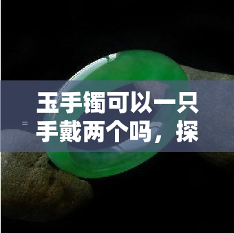 玉手镯可以一只手戴两个吗，探讨时尚新潮流：一只手能否同时佩戴两只玉手镯？