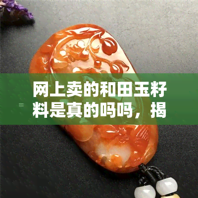 网上卖的和田玉籽料是真的吗吗，揭秘真相：网售和田玉籽料是否真的可靠？