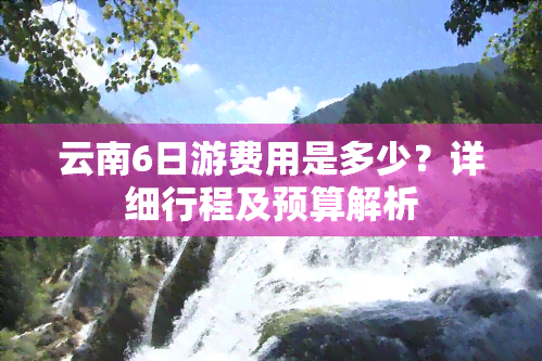 云南6日游费用是多少？详细行程及预算解析