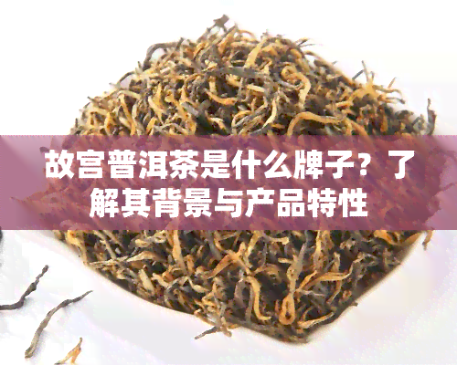 故宫普洱茶是什么牌子？了解其背景与产品特性