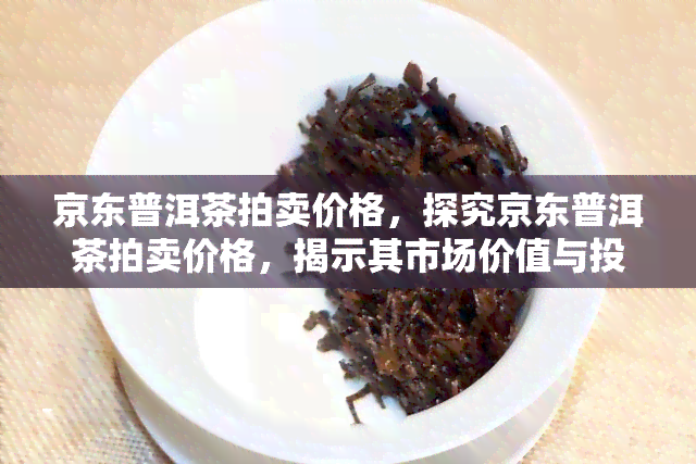 京东普洱茶拍卖价格，探究京东普洱茶拍卖价格，揭示其市场价值与投资潜力