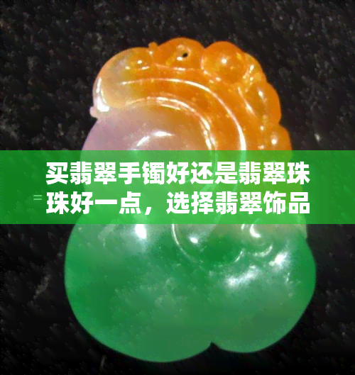 买翡翠手镯好还是翡翠珠珠好一点，选择翡翠饰品：手镯 vs 珠珠，哪个更好？