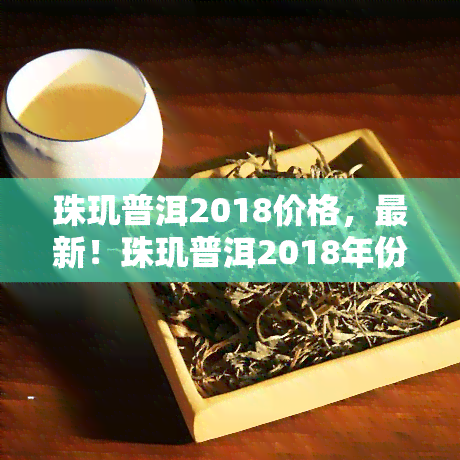 珠玑普洱2018价格，最新！珠玑普洱2018年份茶叶市场价格行情解析