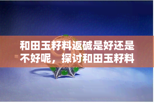 和田玉籽料返碱是好还是不好呢，探讨和田玉籽料返碱：好坏之分与应对策略