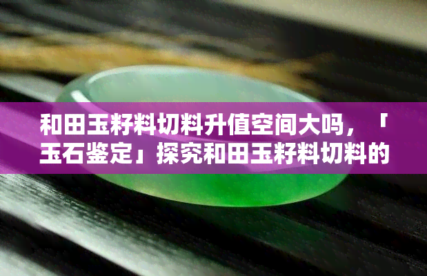 和田玉籽料切料升值空间大吗，「玉石鉴定」探究和田玉籽料切料的升值潜力