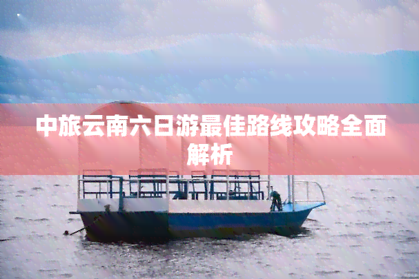 中旅云南六日游更佳路线攻略全面解析