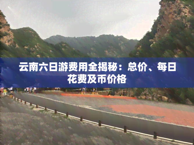 云南六日游费用全揭秘：总价、每日花费及币价格