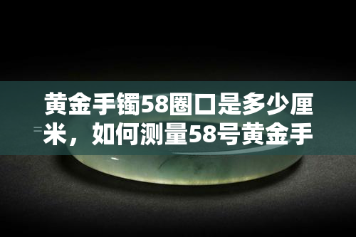 黄金手镯58圈口是多少厘米，如何测量58号黄金手镯的长度？