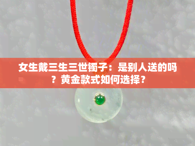 女生戴三生三世镯子：是别人送的吗？黄金款式如何选择？