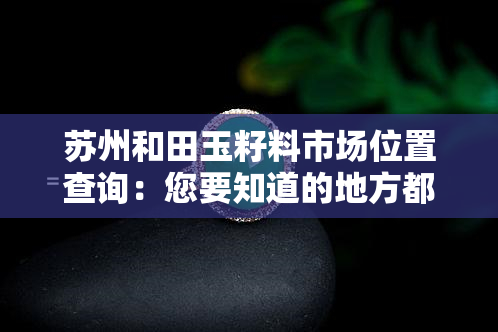 苏州和田玉籽料市场位置查询：您要知道的地方都在这里！