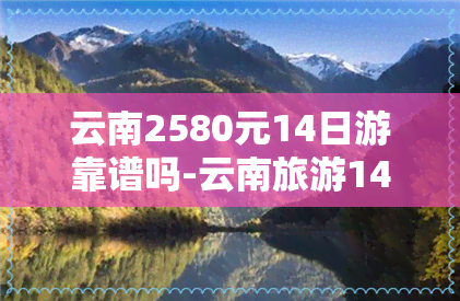 云南2580元14日游靠谱吗-云南旅游14天