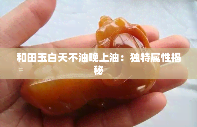 和田玉白天不油晚上油：独特属性揭秘