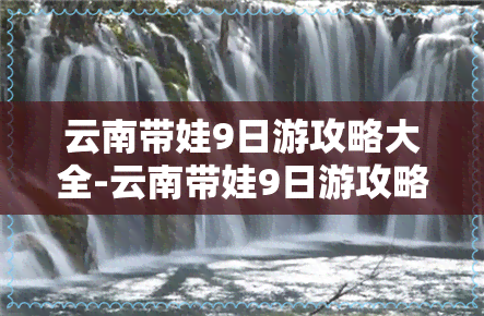 云南带娃9日游攻略大全-云南带娃9日游攻略大全视频