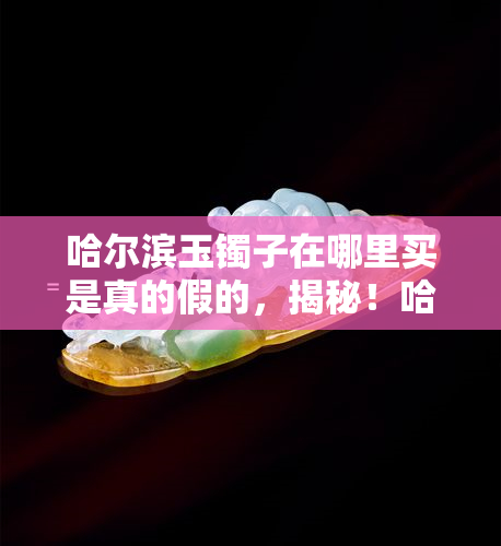 哈尔滨玉镯子在哪里买是真的假的，揭秘！哈尔滨哪里能买到真正的玉镯子？