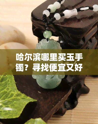 哈尔滨哪里买玉手镯？寻找便宜又好的选择！