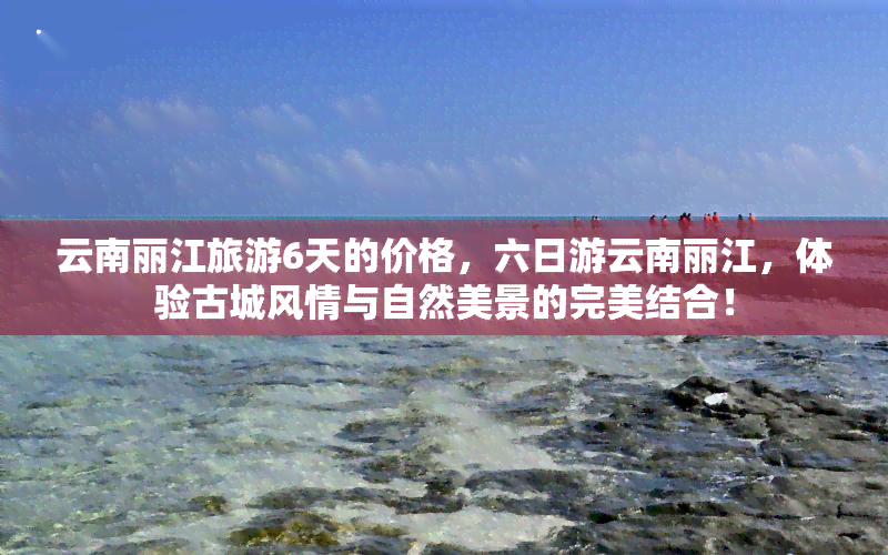 云南丽江旅游6天的价格，六日游云南丽江，体验古城风情与自然美景的完美结合！