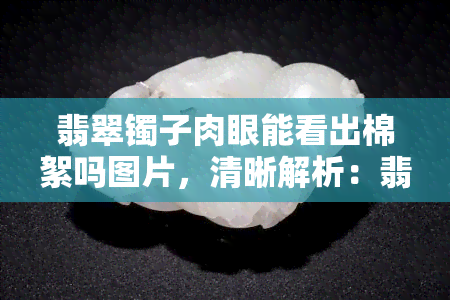 翡翠镯子肉眼能看出棉絮吗图片，清晰解析：翡翠镯子上的棉絮是否能被肉眼看出？看图说话！