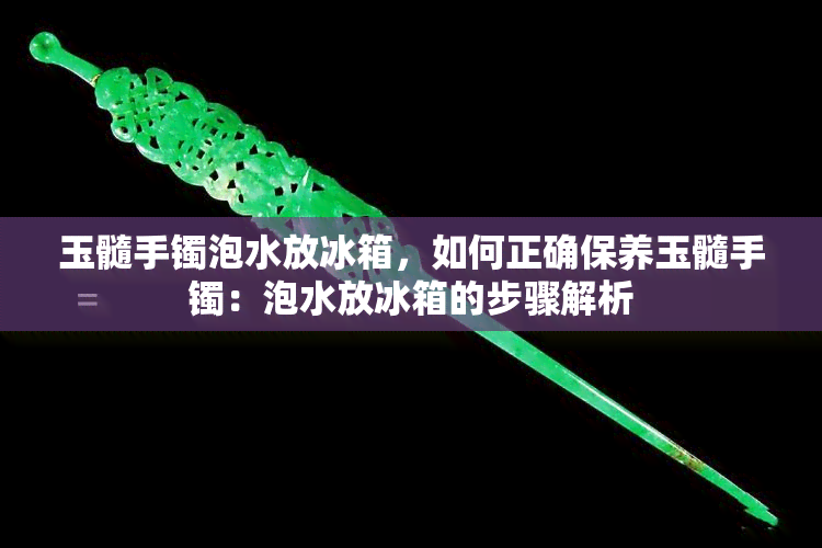 玉髓手镯泡水放冰箱，如何正确保养玉髓手镯：泡水放冰箱的步骤解析