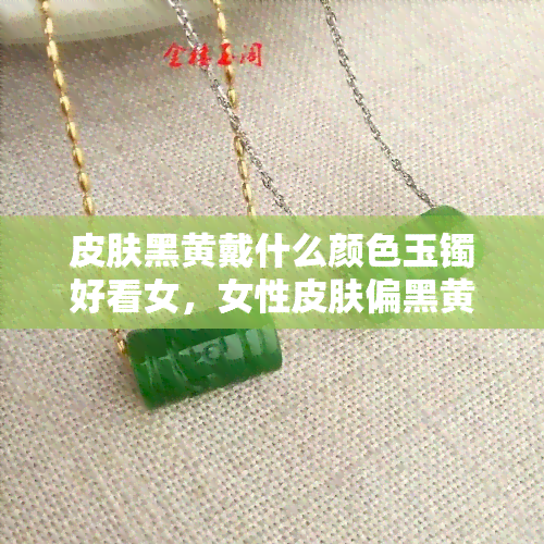 皮肤黑黄戴什么颜色玉镯好看女，女性皮肤偏黑黄，如何选择适合的玉镯颜色？