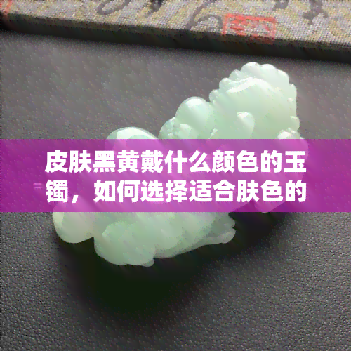 皮肤黑黄戴什么颜色的玉镯，如何选择适合肤色的玉镯？——以皮肤黑黄为例