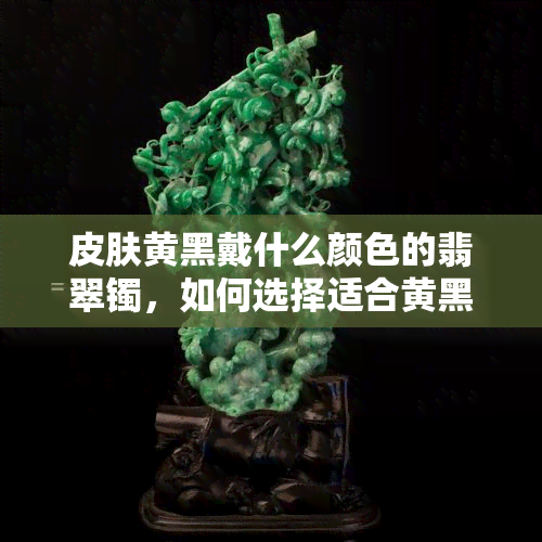 皮肤黄黑戴什么颜色的翡翠镯，如何选择适合黄黑肤色的翡翠镯子？颜色攻略