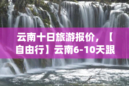 云南十日旅游报价，【自由行】云南6-10天跟团游|昆明大理丽江香格里拉旅游线路价格多少钱|春节国庆元旦春节寒假暑假亲子毕业学生穷游私家小包团半自助游攻略自由自在纯玩团队纯玩无自费景点含门票交通导游服务保险