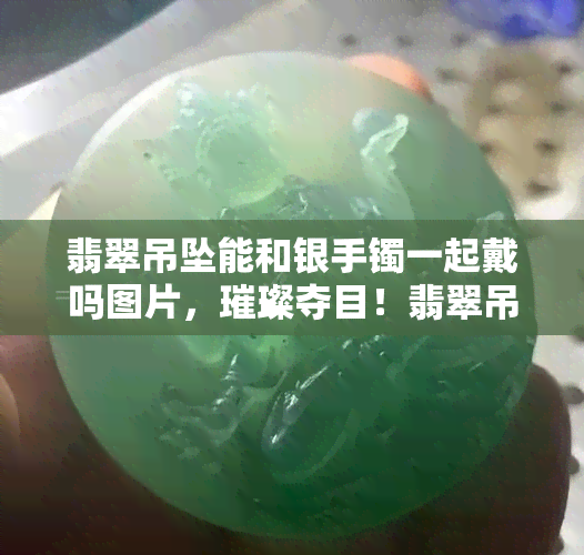 翡翠吊坠能和银手镯一起戴吗图片，璀璨夺目！翡翠吊坠与银手镯的完美搭配，惊艳你的目光！