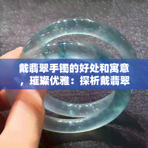 戴翡翠手镯的好处和寓意，璀璨优雅：探析戴翡翠手镯的好处与寓意