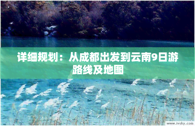 详细规划：从成都出发到云南9日游路线及地图