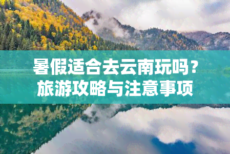 暑假适合去云南玩吗？旅游攻略与注意事项