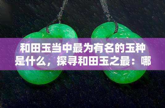 和田玉当中最为有名的玉种是什么，探寻和田玉之最：哪种玉种最为有名？