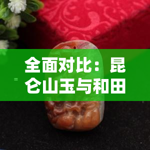 全面对比：昆仑山玉与和田玉的区别及图片展示