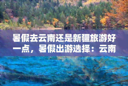 暑假去云南还是新疆旅游好一点，暑假出游选择：云南还是新疆？一份全面的旅游攻略