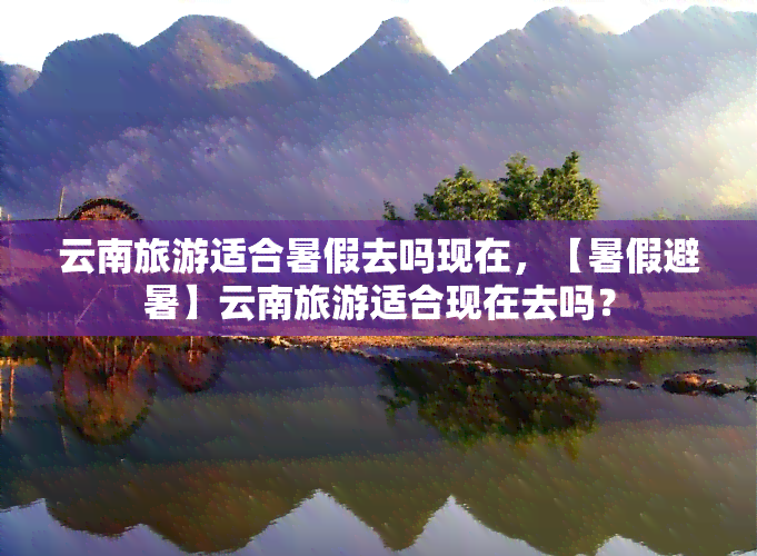 云南旅游适合暑假去吗现在，【暑假避暑】云南旅游适合现在去吗？