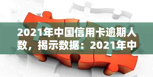 2021年中国信用卡逾期人数，揭示数据：2021年中国信用卡逾期人数惊人，你是否在其中？