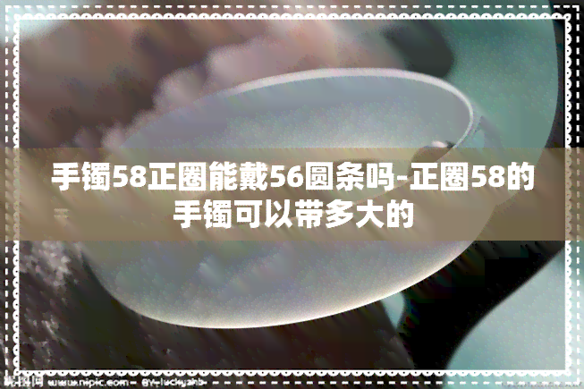 手镯58正圈能戴56圆条吗-正圈58的手镯可以带多大的