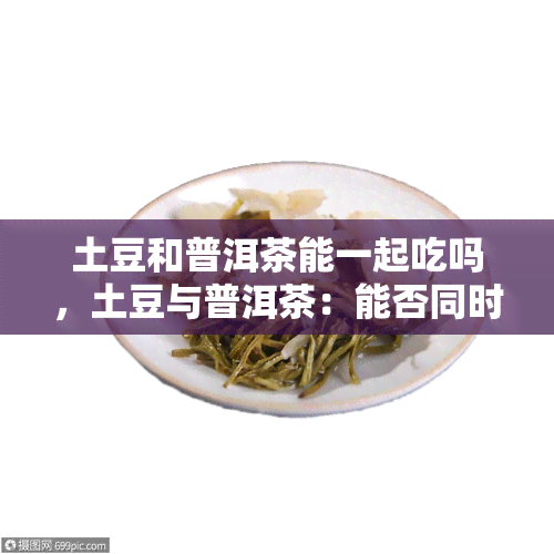 土豆和普洱茶能一起吃吗，土豆与普洱茶：能否同时食用？