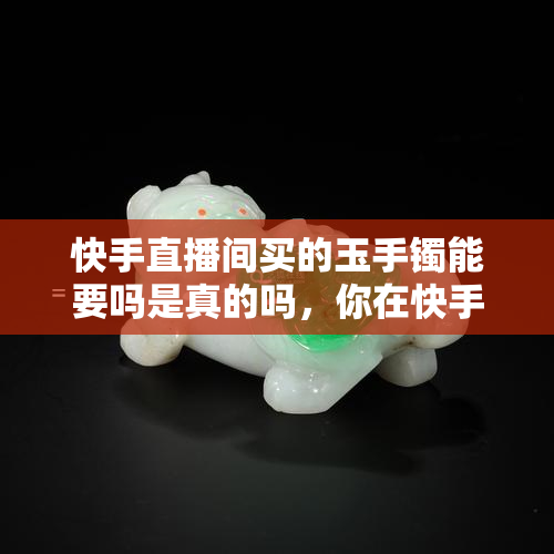 快手直播间买的玉手镯能要吗是真的吗，你在快手直播间购买的玉手镯是真货吗？