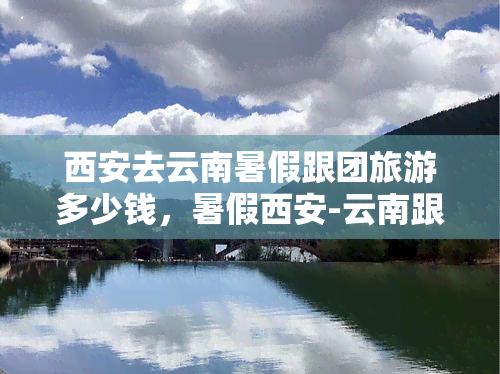 西安去云南暑假跟团旅游多少钱，暑假西安-云南跟团游，超值报价！