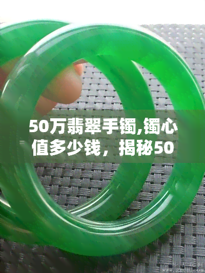 50万翡翠手镯,镯心值多少钱，揭秘50万翡翠手镯的镯心价值！