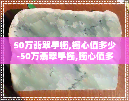 50万翡翠手镯,镯心值多少-50万翡翠手镯,镯心值多少钱