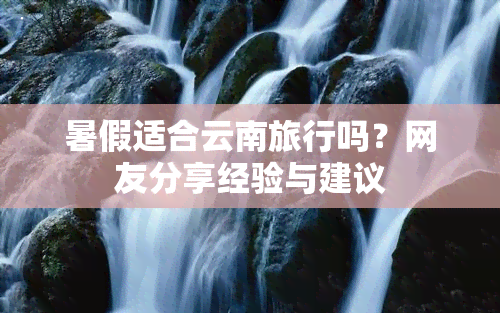 暑假适合云南旅行吗？网友分享经验与建议