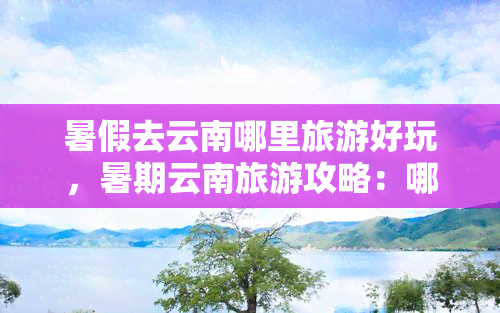 暑假去云南哪里旅游好玩，暑期云南旅游攻略：哪些地方值得一去？