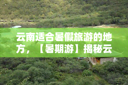 云南适合暑假旅游的地方，【暑期游】揭秘云南十大避暑胜地，让夏天凉爽舒适！