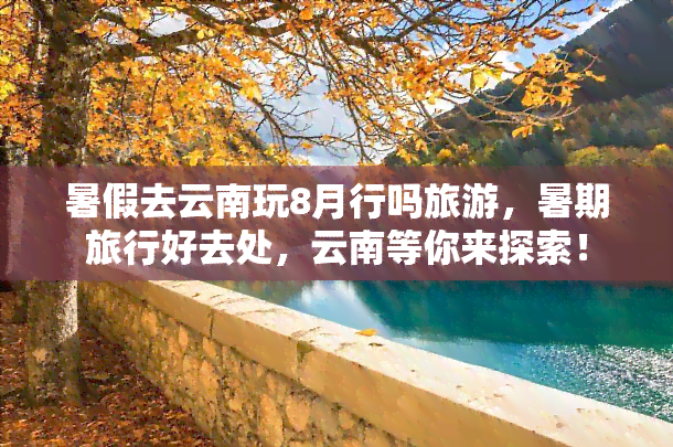 暑假去云南玩8月行吗旅游，暑期旅行好去处，云南等你来探索！