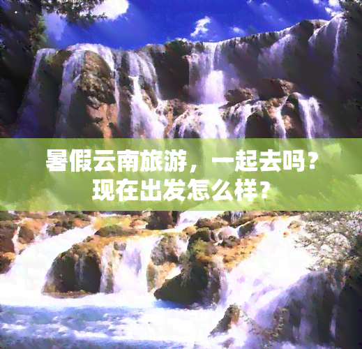 暑假云南旅游，一起去吗？现在出发怎么样？