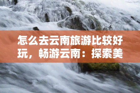 怎么去云南旅游比较好玩，畅游云南：探索美景与文化的更佳旅行指南