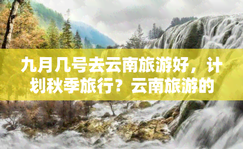 九月几号去云南旅游好，计划秋季旅行？云南旅游的更佳时间是什么时候？