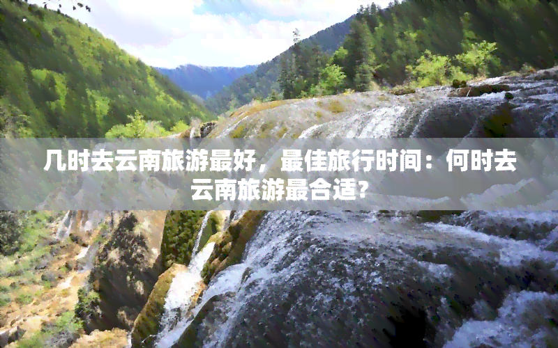 几时去云南旅游更好，更佳旅行时间：何时去云南旅游最合适？