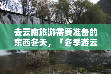 去云南旅游需要准备的东西冬天，「冬季游云南」必带清单，保暖装备不可少！